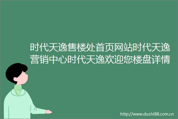 时代天逸售楼处首页网站时代天逸营销中心时代天逸欢迎您楼盘详情最新价格户型图容积率时代天逸售楼处