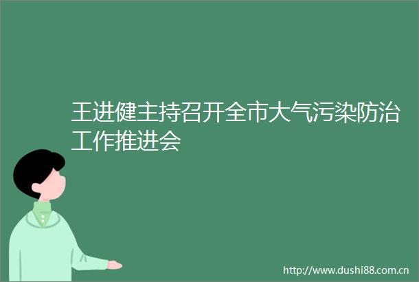 王进健主持召开全市大气污染防治工作推进会