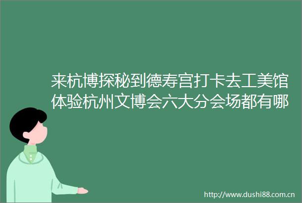 来杭博探秘到德寿宫打卡去工美馆体验杭州文博会六大分会场都有哪些活动一起来看看吧