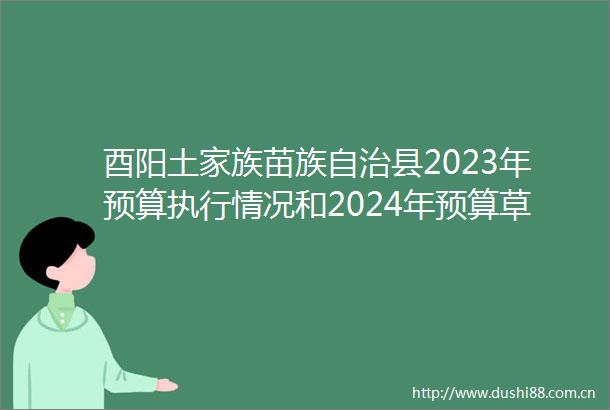 酉阳土家族苗族自治县2023年预算执行情况和2024年预算草案的报告