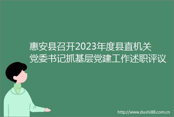 惠安县召开2023年度县直机关党委书记抓基层党建工作述职评议会议