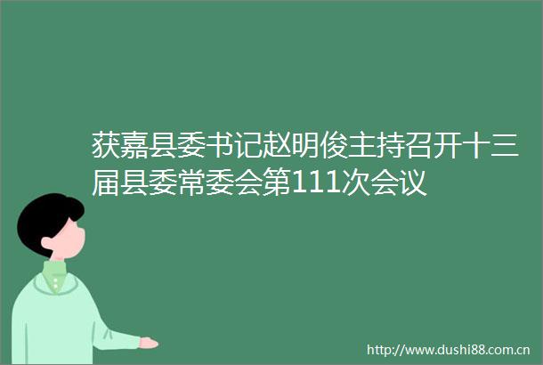 获嘉县委书记赵明俊主持召开十三届县委常委会第111次会议