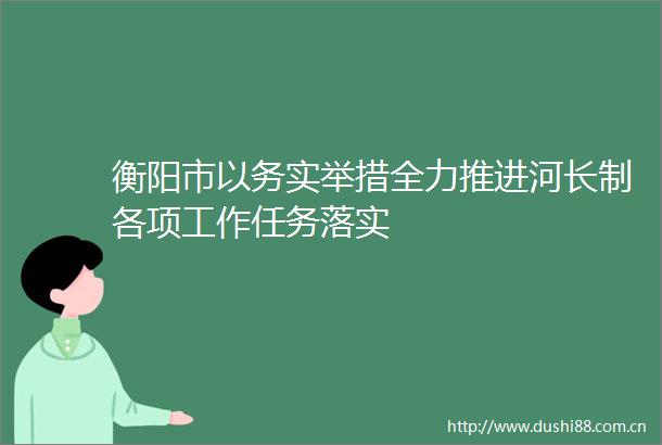 衡阳市以务实举措全力推进河长制各项工作任务落实