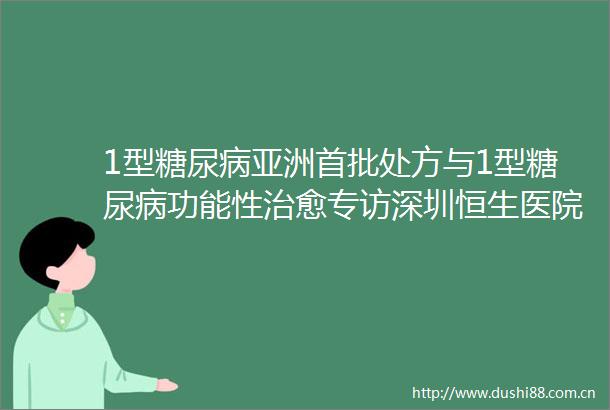 1型糖尿病亚洲首批处方与1型糖尿病功能性治愈专访深圳恒生医院内分泌科主任安赤颖教授
