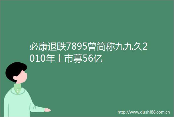必康退跌7895曾简称九九久2010年上市募56亿