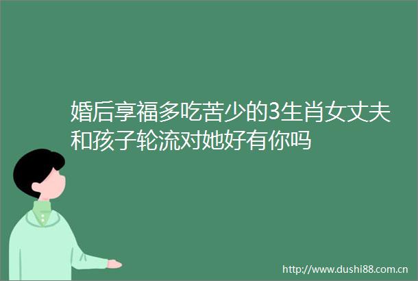 婚后享福多吃苦少的3生肖女丈夫和孩子轮流对她好有你吗