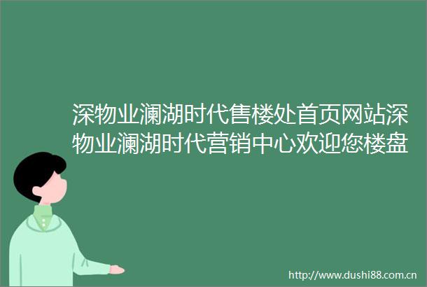 深物业澜湖时代售楼处首页网站深物业澜湖时代营销中心欢迎您楼盘详情备案价户型图容积率售楼处
