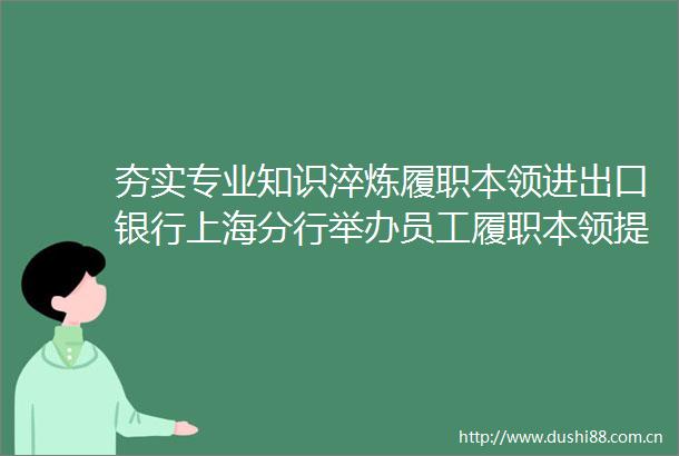 夯实专业知识淬炼履职本领进出口银行上海分行举办员工履职本领提升培训班