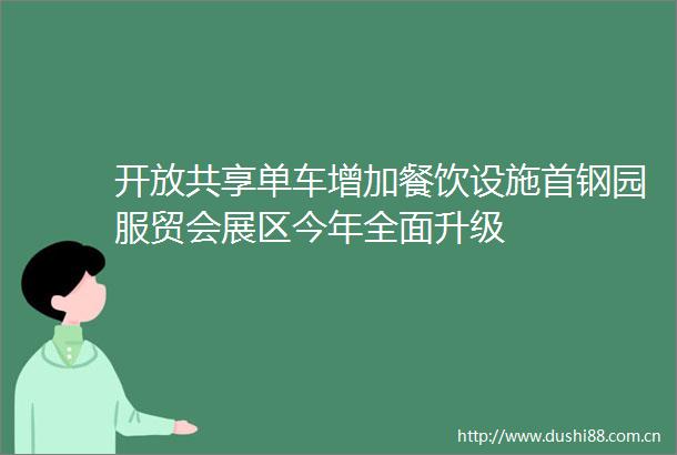 开放共享单车增加餐饮设施首钢园服贸会展区今年全面升级
