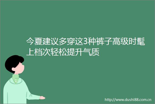 今夏建议多穿这3种裤子高级时髦上档次轻松提升气质