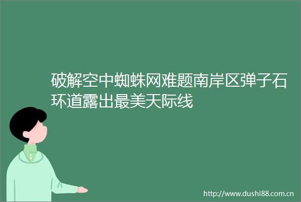 破解空中蜘蛛网难题南岸区弹子石环道露出最美天际线