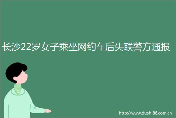长沙22岁女子乘坐网约车后失联警方通报