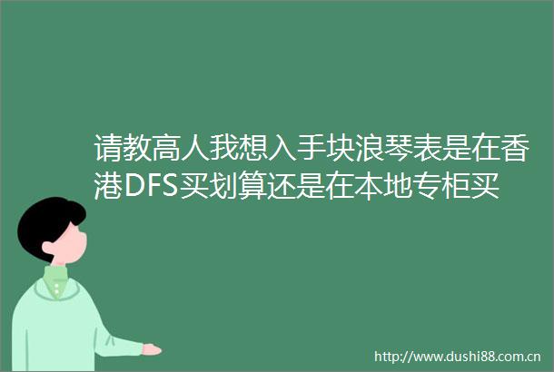 请教高人我想入手块浪琴表是在香港DFS买划算还是在本地专柜买