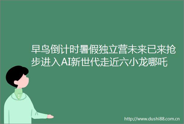 早鸟倒计时暑假独立营未来已来抢步进入AI新世代走近六小龙哪吒特效公司阿里全球总部hellip探索最前沿科技