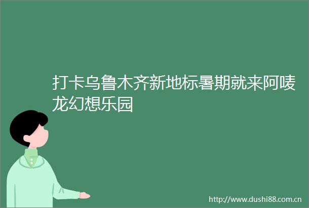 打卡乌鲁木齐新地标暑期就来阿唛龙幻想乐园