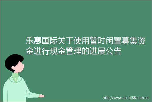 乐惠国际关于使用暂时闲置募集资金进行现金管理的进展公告