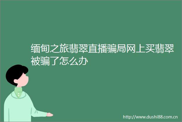 缅甸之旅翡翠直播局网上买翡翠被了怎么办