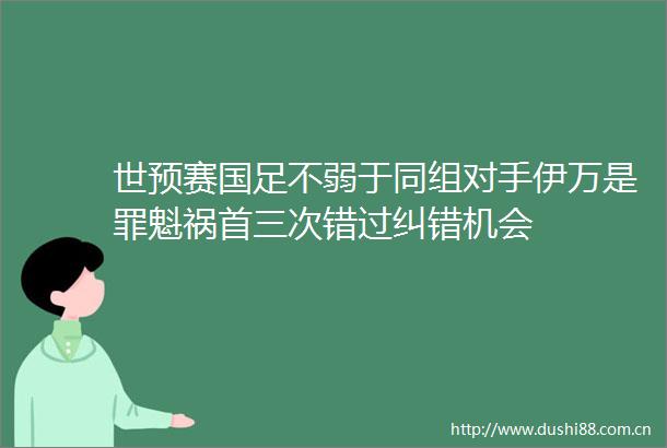 世预赛国足不弱于同组对手伊万是罪魁祸首三次错过纠错机会
