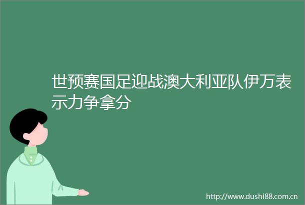世预赛国足迎战澳大利亚队伊万表示力争拿分
