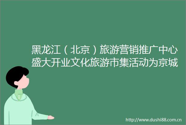 黑龙江（北京）旅游营销推广中心盛大开业文化旅游市集活动为京城带来夏日龙江新场景体验