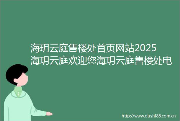 海玥云庭售楼处首页网站2025海玥云庭欢迎您海玥云庭售楼处电话地址备案价楼盘详情