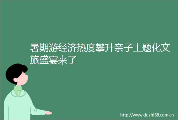 暑期游经济热度攀升亲子主题化文旅盛宴来了
