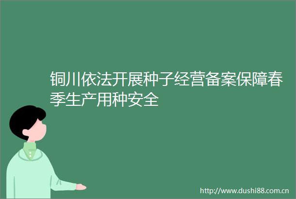 铜川依法开展种子经营备案保障春季生产用种安全