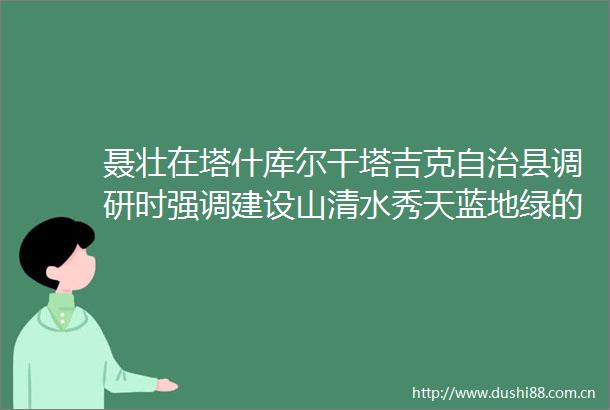 聂壮在塔什库尔干塔吉克自治县调研时强调建设山清水秀天蓝地绿的美丽边城