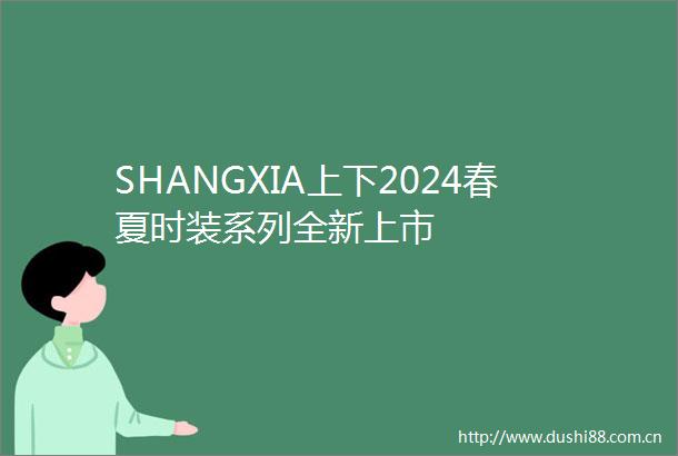 SHANGXIA上下2024春夏时装系列全新上市