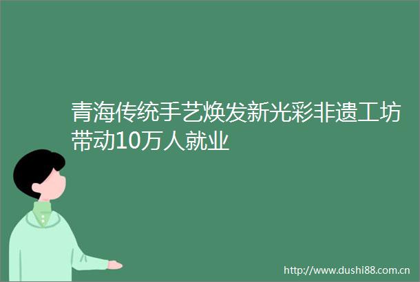青海传统手艺焕发新光彩非遗工坊带动10万人就业