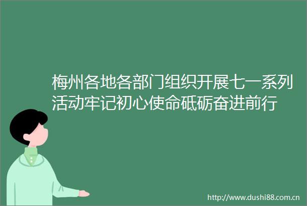 梅州各地各部门组织开展七一系列活动牢记初心使命砥砺奋进前行