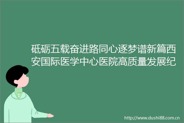 砥砺五载奋进路同心逐梦谱新篇西安国际医学中心医院高质量发展纪实