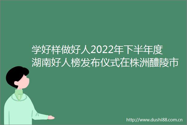 学好样做好人2022年下半年度湖南好人榜发布仪式在株洲醴陵市举行
