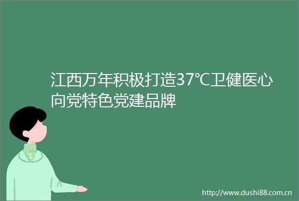 江西万年积极打造37℃卫健医心向党特色党建品牌