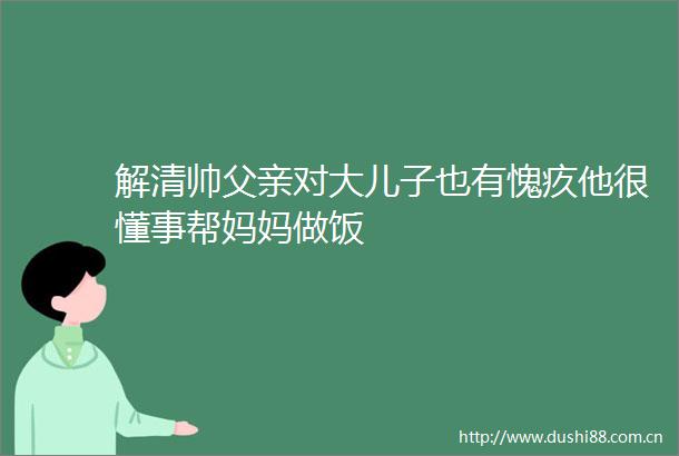 解清帅父亲对大儿子也有愧疚他很懂事帮妈妈做饭
