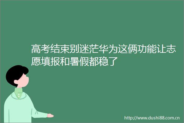 高考结束别迷茫华为这俩功能让志愿填报和暑假都稳了