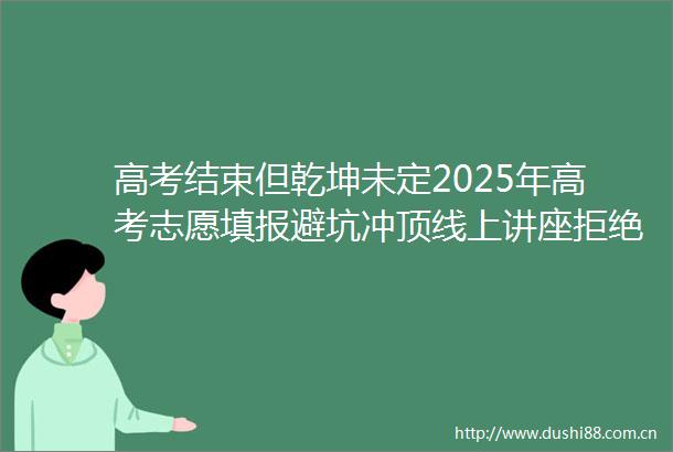 高考结束但乾坤未定2025年高考志愿填报避坑冲顶线上讲座拒绝滑档