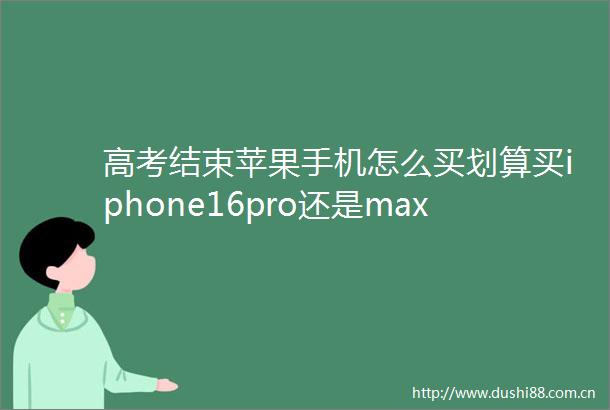 高考结束苹果手机怎么买划算买iphone16pro还是max教育优惠攻略