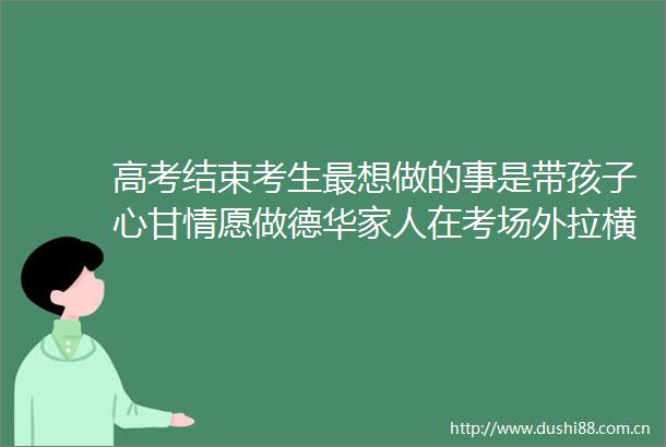 高考结束考生最想做的事是带孩子心甘情愿做德华家人在考场外拉横幅做海报应援