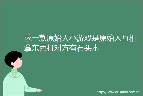 求一款原始人小游戏是原始人互相拿东西打对方有石头木