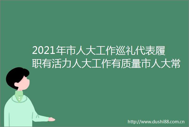 2021年市人大工作巡礼代表履职有活力人大工作有质量市人大常委会持续提升服务保障水平推动代表主体作用有效发挥