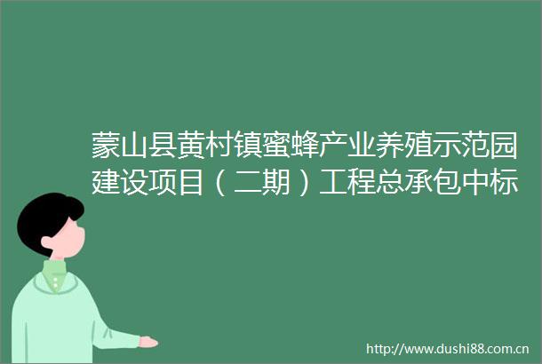 蒙山县黄村镇蜜蜂产业养殖示范园建设项目（二期）工程总承包中标候选人公示