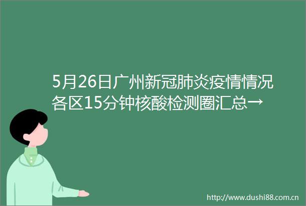 5月26日广州新冠肺炎疫情情况各区15分钟核酸检测圈汇总→
