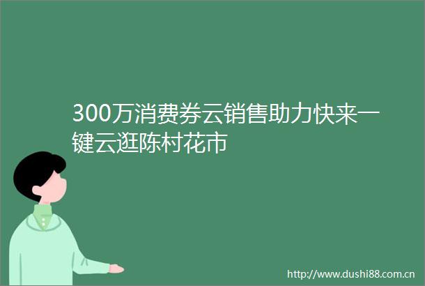 300万消费券云销售助力快来一键云逛陈村花市