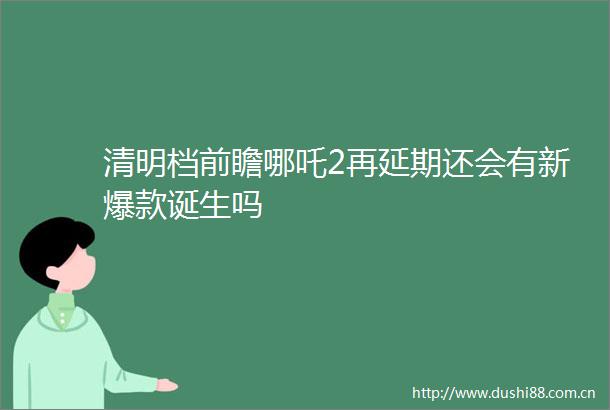清明档前瞻哪吒2再延期还会有新爆款诞生吗