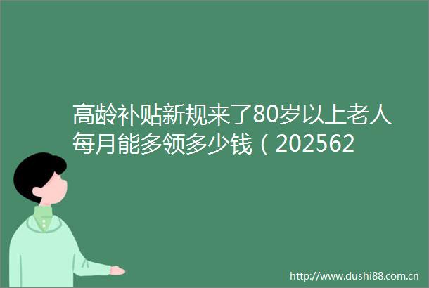 高龄补贴新规来了80岁以上老人每月能多领多少钱（2025624）