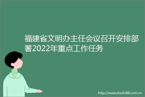 福建省文明办主任会议召开安排部署2022年重点工作任务