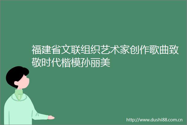 福建省文联组织艺术家创作歌曲致敬时代楷模孙丽美