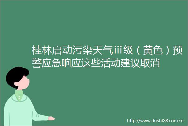桂林启动污染天气ⅲ级（黄色）预警应急响应这些活动建议取消