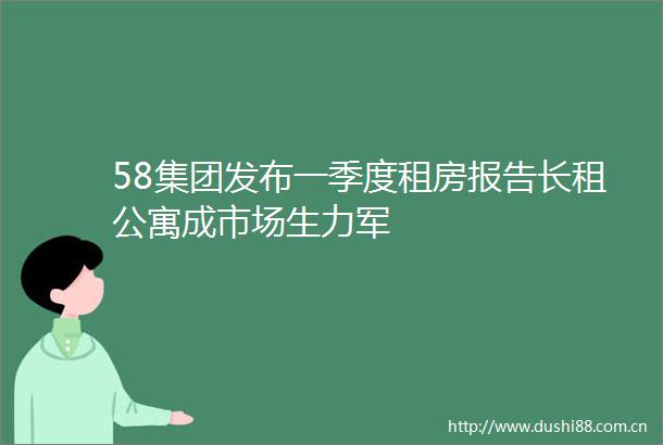 58集团发布一季度租房报告长租公寓成市场生力军